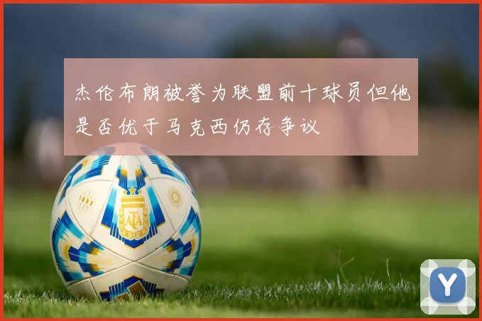 杰伦布朗被誉为联盟前十球员但他是否优于马克西仍存争议