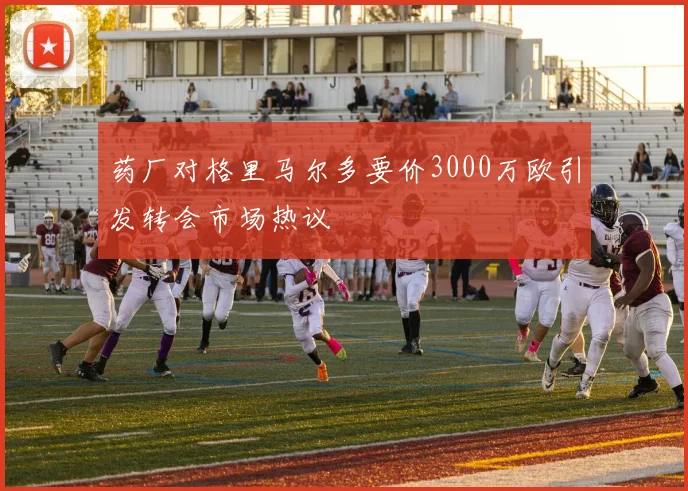 药厂对格里马尔多要价3000万欧引发转会市场热议