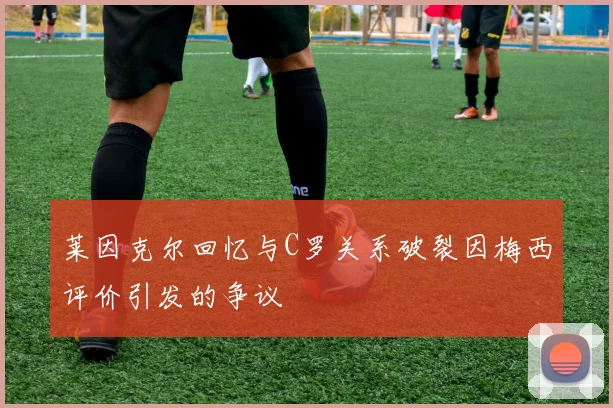 莱因克尔回忆与C罗关系破裂因梅西评价引发的争议