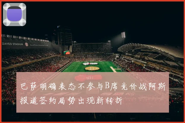 巴萨明确表态不参与B席竞价战阿斯报道签约局势出现新转折