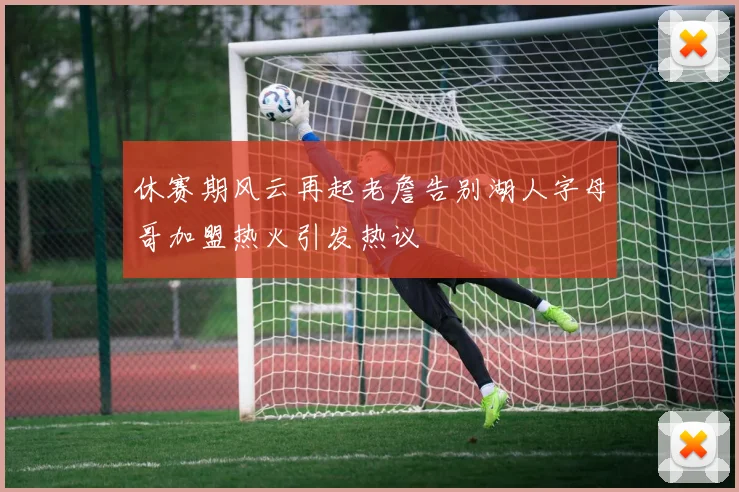 休赛期风云再起老詹告别湖人字母哥加盟热火引发热议