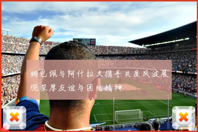 姆巴佩与阿什拉夫携手共度风波展现深厚友谊与团结精神
