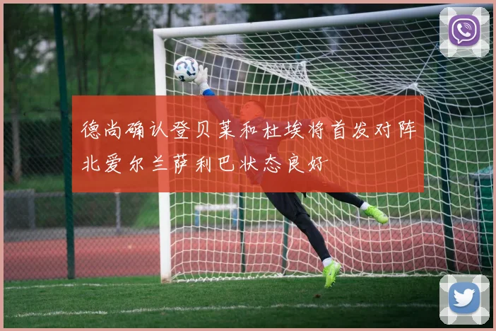 德尚确认登贝莱和杜埃将首发对阵北爱尔兰萨利巴状态良好