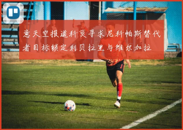 意天空报道科莫寻求尼科帕斯替代者目标锁定利贝拉里与维尔加拉