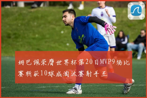 姆巴佩荣膺世界杯第20日MVP9场比赛斩获10球成淘汰赛射手王