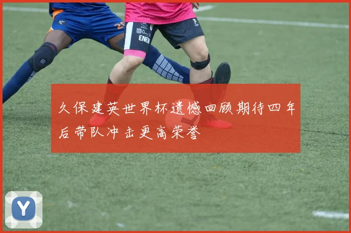 久保建英世界杯遗憾回顾期待四年后带队冲击更高荣誉