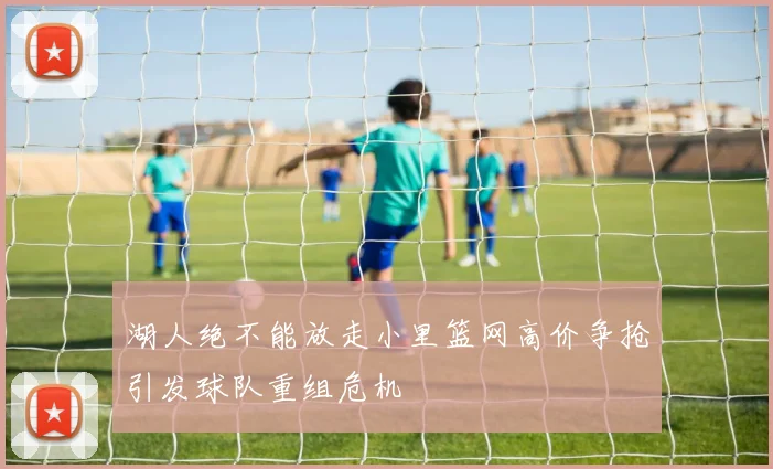 湖人绝不能放走小里篮网高价争抢引发球队重组危机