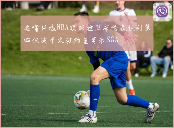 名嘴评选NBA顶级控卫布伦森位列第四仅次于文班约基奇和SGA