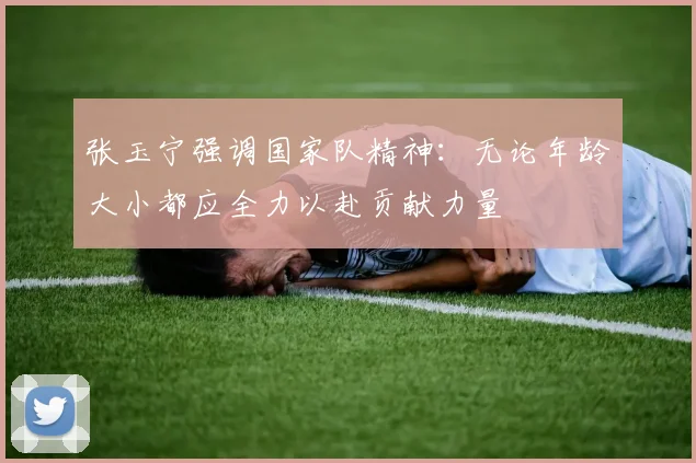 张玉宁强调国家队精神：无论年龄大小都应全力以赴贡献力量
