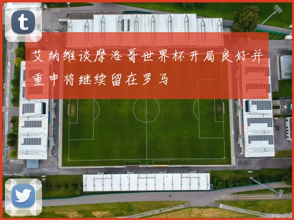 艾纳维谈摩洛哥世界杯开局良好并重申将继续留在罗马