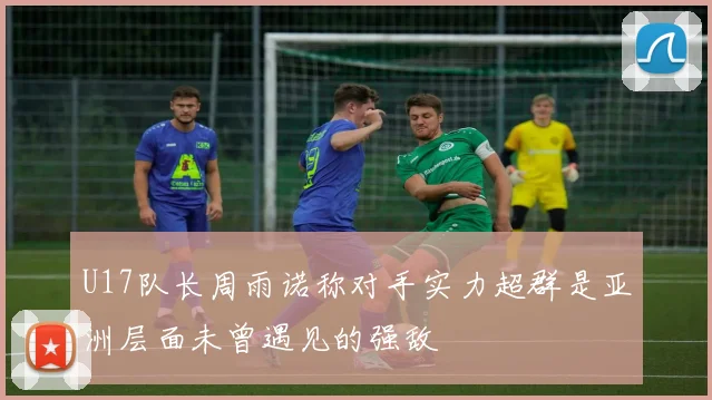 U17队长周雨诺称对手实力超群是亚洲层面未曾遇见的强敌