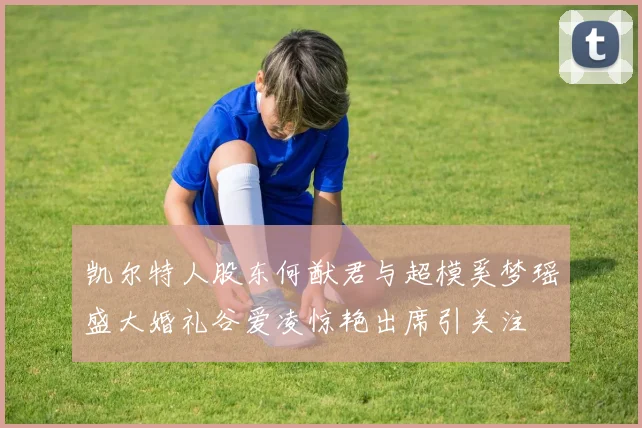 凯尔特人股东何猷君与超模奚梦瑶盛大婚礼谷爱凌惊艳出席引关注