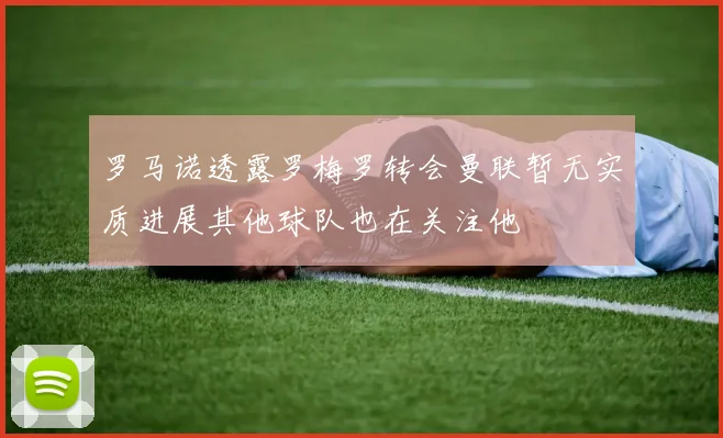 罗马诺透露罗梅罗转会曼联暂无实质进展其他球队也在关注他