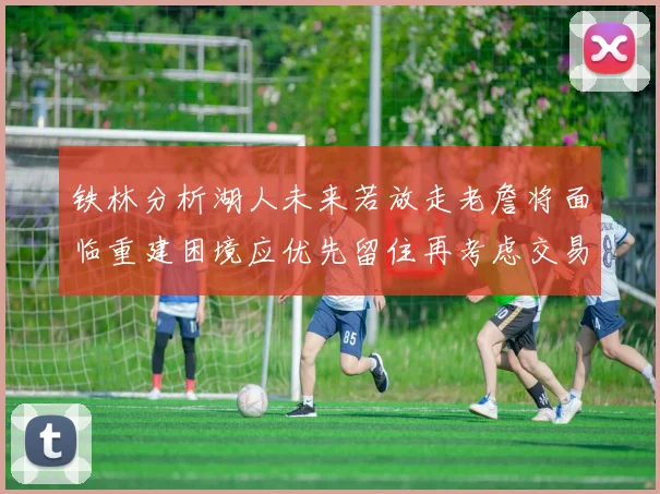 铁林分析湖人未来若放走老詹将面临重建困境应优先留住再考虑交易