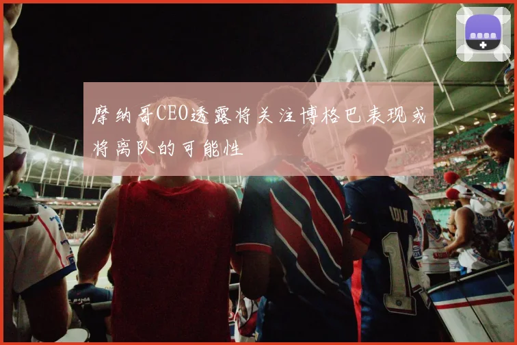 摩纳哥CEO透露将关注博格巴表现或将离队的可能性